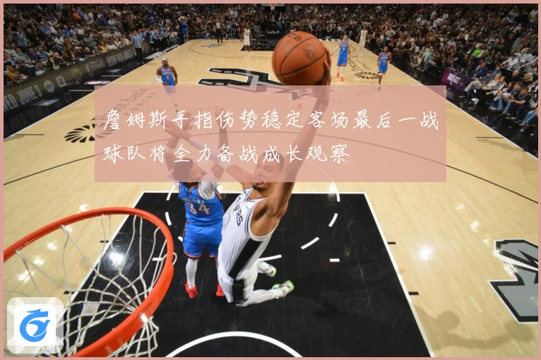 詹姆斯手指伤势稳定客场最后一战球队将全力备战成长观察