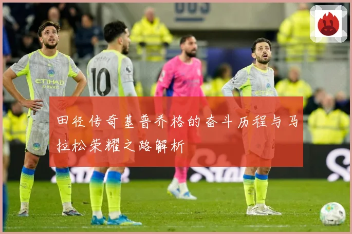 田径传奇基普乔格的奋斗历程与马拉松荣耀之路解析