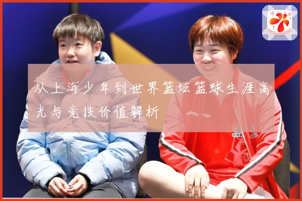 从上海少年到世界篮坛篮球生涯高光与竞技价值解析