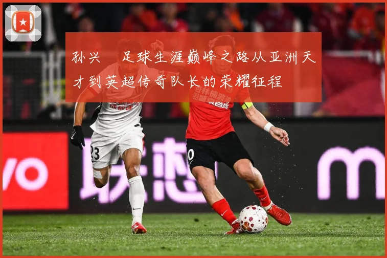 孙兴慜足球生涯巅峰之路从亚洲天才到英超传奇队长的荣耀征程