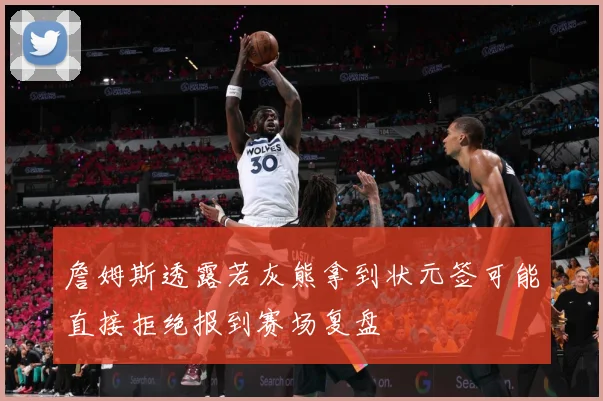 詹姆斯透露若灰熊拿到状元签可能直接拒绝报到赛场复盘