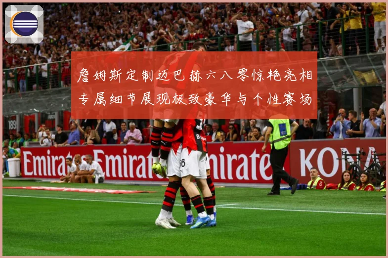詹姆斯定制迈巴赫六八零惊艳亮相专属细节展现极致豪华与个性赛场复盘