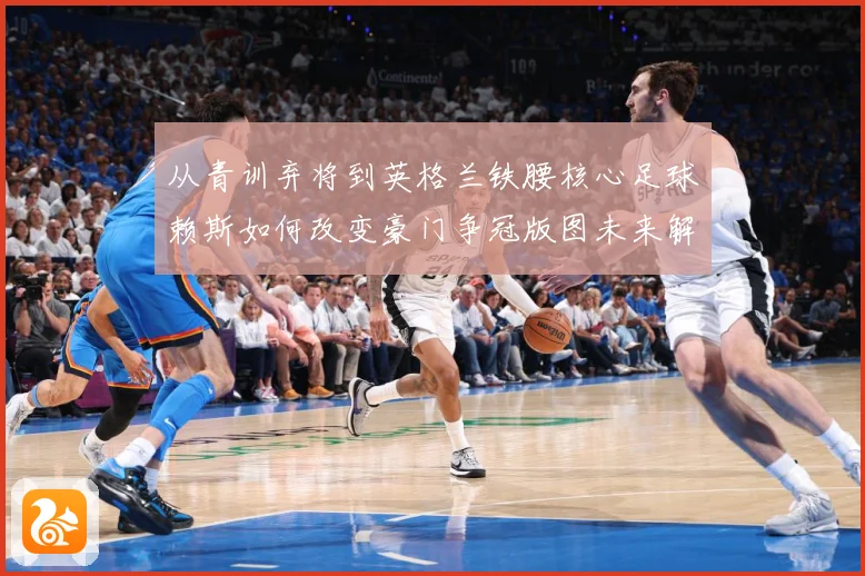 从青训弃将到英格兰铁腰核心足球赖斯如何改变豪门争冠版图未来解析