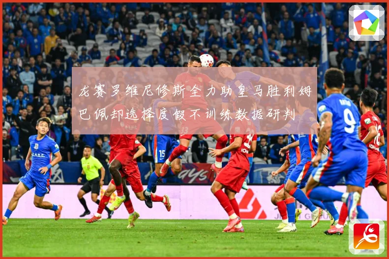 龙赛罗维尼修斯全力助皇马胜利姆巴佩却选择度假不训练数据研判